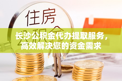 来义长沙公积金代办提取服务，高效解决您的资金需求