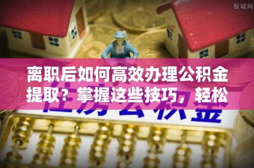 来义离职后如何高效办理公积金提取？掌握这些技巧，轻松搞定！