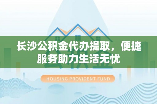 来义长沙公积金代办提取，便捷服务助力生活无忧