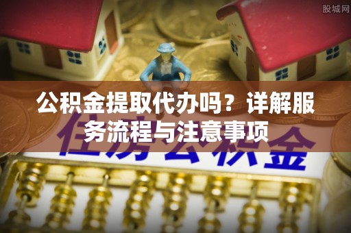 来义公积金提取代办吗？详解服务流程与注意事项