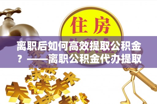来义离职后如何高效提取公积金？——离职公积金代办提取全流程解析