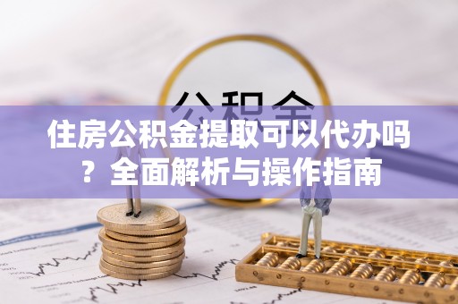 来义住房公积金提取可以代办吗？全面解析与操作指南