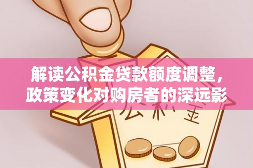 来义解读公积金贷款额度调整，政策变化对购房者的深远影响