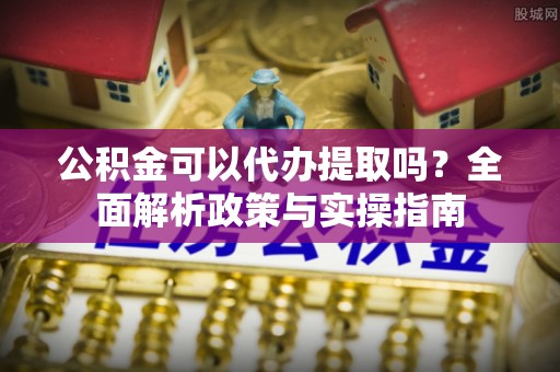来义公积金可以代办提取吗？全面解析政策与实操指南