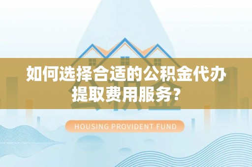来义如何选择合适的公积金代办提取费用服务？