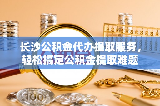 来义长沙公积金代办提取服务，轻松搞定公积金提取难题