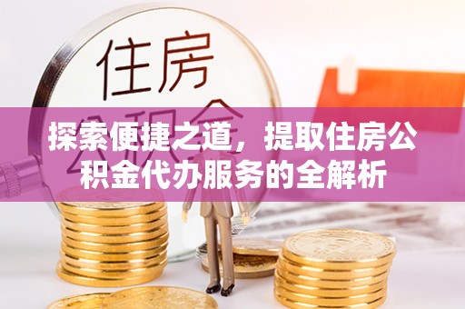 来义探索便捷之道，提取住房公积金代办服务的全解析