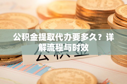 来义公积金提取代办要多久？详解流程与时效