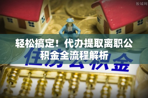 来义轻松搞定！代办提取离职公积金全流程解析