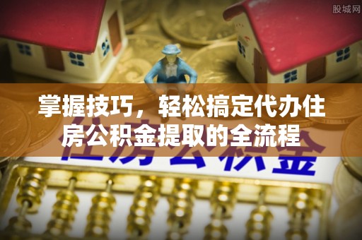 来义掌握技巧，轻松搞定代办住房公积金提取的全流程