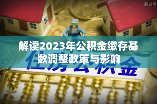 来义解读2023年公积金缴存基数调整政策与影响