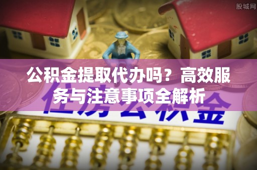 来义公积金提取代办吗？高效服务与注意事项全解析