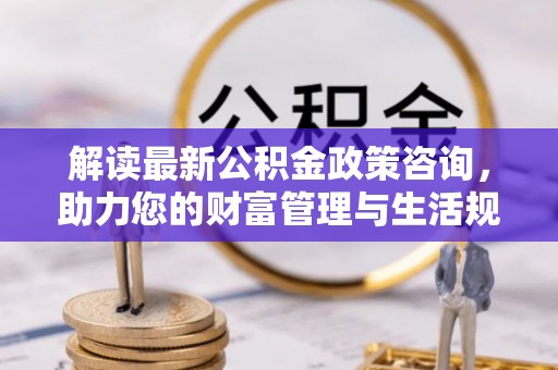 来义解读最新公积金政策咨询，助力您的财富管理与生活规划
