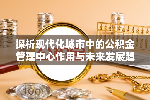 来义探析现代化城市中的公积金管理中心作用与未来发展趋势