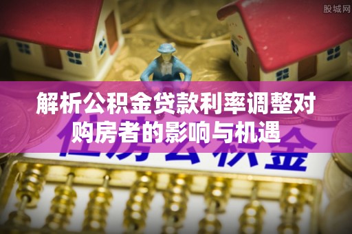 来义解析公积金贷款利率调整对购房者的影响与机遇