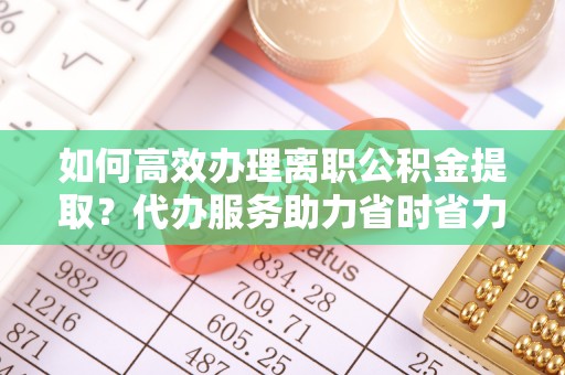 来义如何高效办理离职公积金提取？代办服务助力省时省力