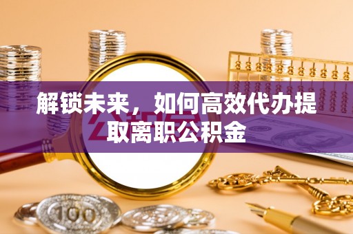 来义解锁未来，如何高效代办提取离职公积金