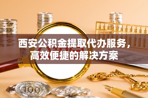 来义西安公积金提取代办服务，高效便捷的解决方案