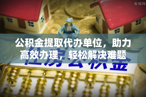 来义公积金提取代办单位，助力高效办理，轻松解决难题
