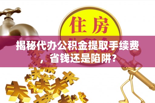 来义揭秘代办公积金提取手续费，省钱还是陷阱？