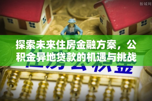 来义探索未来住房金融方案，公积金异地贷款的机遇与挑战