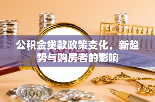 来义公积金贷款政策变化，新趋势与购房者的影响