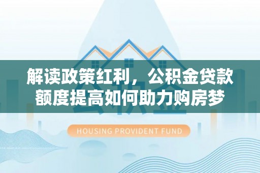来义解读政策红利，公积金贷款额度提高如何助力购房梦