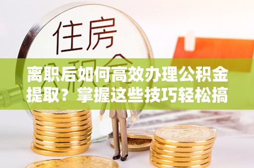 来义离职后如何高效办理公积金提取？掌握这些技巧轻松搞定