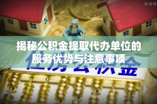来义揭秘公积金提取代办单位的服务优势与注意事项