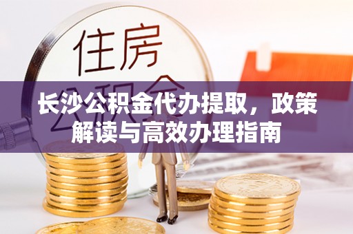 来义长沙公积金代办提取，政策解读与高效办理指南