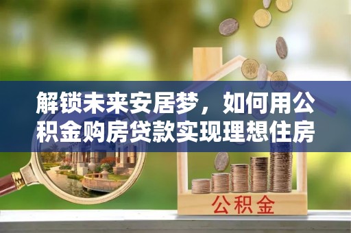 来义解锁未来安居梦，如何用公积金购房贷款实现理想住房计划