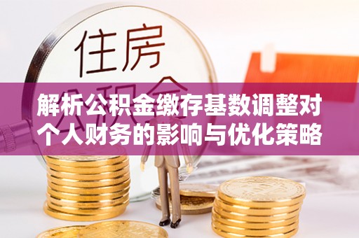 来义解析公积金缴存基数调整对个人财务的影响与优化策略