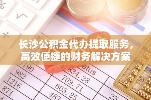 来义长沙公积金代办提取服务，高效便捷的财务解决方案