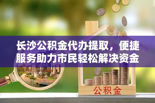 来义长沙公积金代办提取，便捷服务助力市民轻松解决资金需求