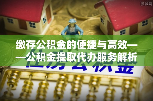 来义缴存公积金的便捷与高效——公积金提取代办服务解析
