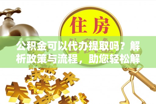 来义公积金可以代办提取吗？解析政策与流程，助您轻松解决疑问