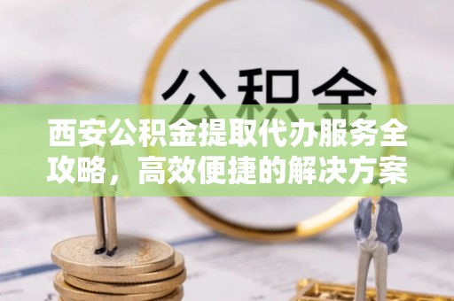 来义西安公积金提取代办服务全攻略，高效便捷的解决方案