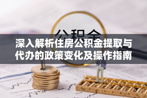 来义深入解析住房公积金提取与代办的政策变化及操作指南