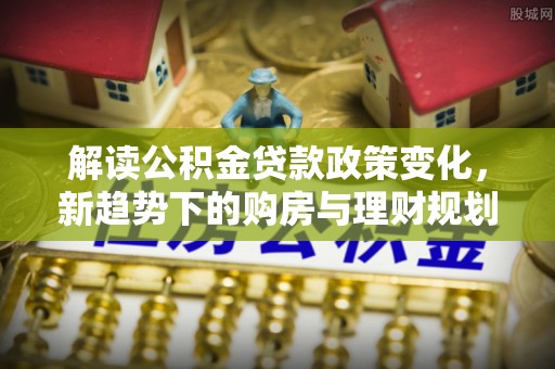 来义解读公积金贷款政策变化，新趋势下的购房与理财规划