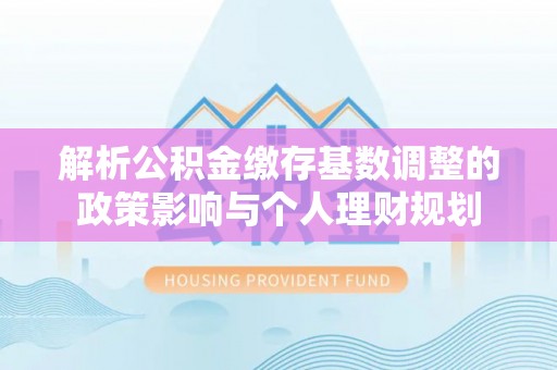 来义解析公积金缴存基数调整的政策影响与个人理财规划