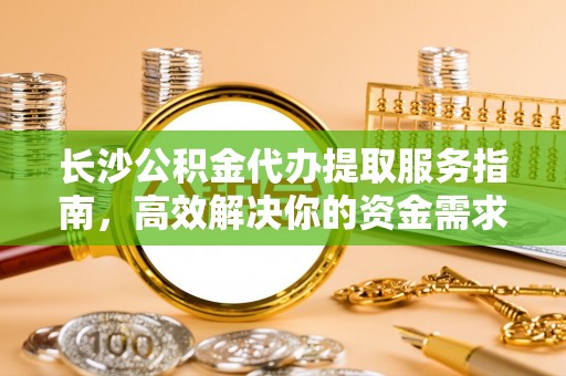 来义长沙公积金代办提取服务指南，高效解决你的资金需求