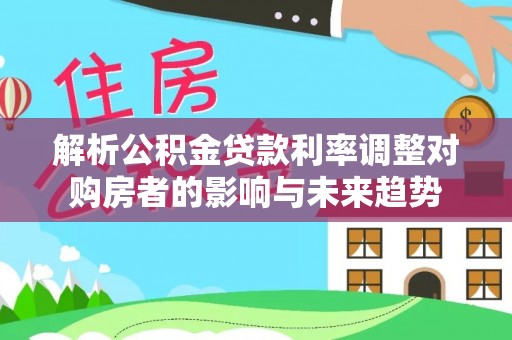 来义解析公积金贷款利率调整对购房者的影响与未来趋势