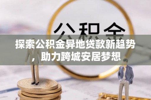 来义探索公积金异地贷款新趋势，助力跨城安居梦想