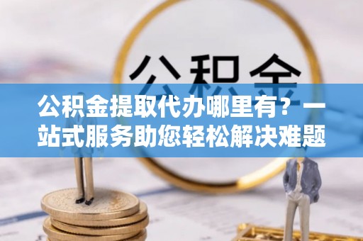 来义公积金提取代办哪里有？一站式服务助您轻松解决难题