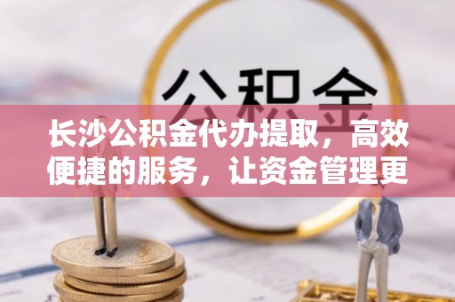 来义长沙公积金代办提取，高效便捷的服务，让资金管理更轻松